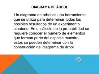 DIAGRAMA DE ÁRBOL

Un diagrama de árbol es una herramienta
que se utiliza para determinar todos los
posibles resultados de un experimento
aleatorio. En el cálculo de la probabilidad se
requiere conocer el número de elementos
que forman parte del espacio muestral,
estos se pueden determinar con la
construcción del diagrama de árbol.
 