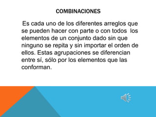 COMBINACIONES

Es cada uno de los diferentes arreglos que
se pueden hacer con parte o con todos los
elementos de un conjunto dado sin que
ninguno se repita y sin importar el orden de
ellos. Estas agrupaciones se diferencian
entre sí, sólo por los elementos que las
conforman.
 