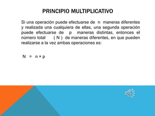 PRINCIPIO MULTIPLICATIVO
Si una operación puede efectuarse de n maneras diferentes
y realizada una cualquiera de ellas, una segunda operación
puede efectuarse de p maneras distintas, entonces el
número total      ( N ) de maneras diferentes, en que pueden
realizarse a la vez ambas operaciones es:


N = n×p
 