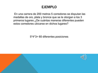 EJEMPLO
 En una carrera de 200 metros 5 corredores se disputan las
medallas de oro, plata y bronce que se le otorgan a los 3
primeros lugares ¿De cuántas maneras diferentes pueden
estos corredores ubicarse en dichos lugares?



             5*4*3= 60 diferentes posiciones
 