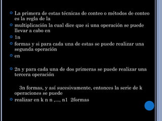    La primera de estas técnicas de conteo o métodos de conteo
    es la regla de la
   multiplicación la cual dice que si una operación se puede
    llevar a cabo en
   1n
   formas y si para cada una de estas se puede realizar una
    segunda operación
   en

   2n y para cada una de dos primeras se puede realizar una
    tercera operación

      3n formas, y así sucesivamente, entonces la serie de k
    operaciones se puede
   realizar en k n n ,..., n1 2formas
 