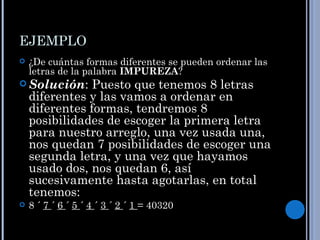 EJEMPLO
   ¿De cuántas formas diferentes se pueden ordenar las
    letras de la palabra IMPUREZA?
 Solución:     Puesto que tenemos 8 letras
    diferentes y las vamos a ordenar en
    diferentes formas, tendremos 8
    posibilidades de escoger la primera letra
    para nuestro arreglo, una vez usada una,
    nos quedan 7 posibilidades de escoger una
    segunda letra, y una vez que hayamos
    usado dos, nos quedan 6, así
    sucesivamente hasta agotarlas, en total
    tenemos:
   8 ´ 7 ´ 6 ´ 5 ´ 4 ´ 3 ´ 2 ´ 1 = 40320
 