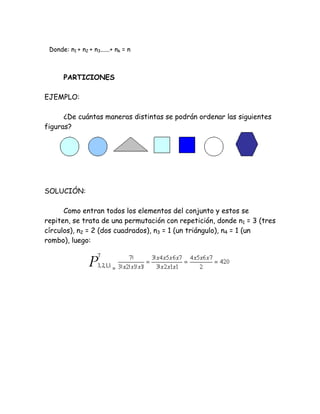 Donde: n1 + n2 + n3......+ nk = n



      PARTICIONES

EJEMPLO:

      ¿De cuántas maneras distintas se podrán ordenar las siguientes
figuras?




SOLUCIÓN:

      Como entran todos los elementos del conjunto y estos se
repiten, se trata de una permutación con repetición, donde n1 = 3 (tres
círculos), n2 = 2 (dos cuadrados), n3 = 1 (un triángulo), n4 = 1 (un
rombo), luego:


                          =
 
