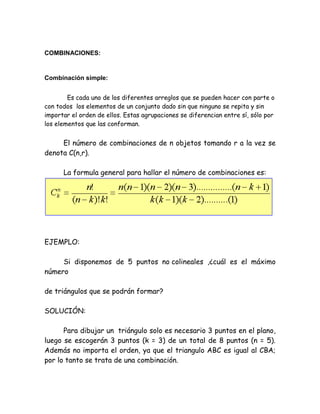COMBINACIONES:


Combinación simple:


        Es cada uno de los diferentes arreglos que se pueden hacer con parte o
con todos los elementos de un conjunto dado sin que ninguno se repita y sin
importar el orden de ellos. Estas agrupaciones se diferencian entre sí, sólo por
los elementos que las conforman.


     El número de combinaciones de n objetos tomando r a la vez se
denota C(n,r).

      La formula general para hallar el número de combinaciones es:




EJEMPLO:

     Si disponemos de 5 puntos no colineales ,¿cuál es el máximo
número

de triángulos que se podrán formar?

SOLUCIÓN:

      Para dibujar un triángulo solo es necesario 3 puntos en el plano,
luego se escogerán 3 puntos (k = 3) de un total de 8 puntos (n = 5).
Además no importa el orden, ya que el triangulo ABC es igual al CBA;
por lo tanto se trata de una combinación.
 
