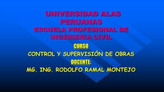 UNIVERSIDAD ALAS
PERUANAS
ESCUELA PROFESIONAL DE
INGENIERIA CIVIL
CURSO
CONTROL Y SUPERVISIÓN DE OBRAS
DOCENTE:
MG. ING. RODOLFO RAMAL MONTEJO
 