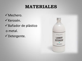 MATERIALES
Mechero.
Kerosén.
Bañador de plástico
o metal.
Detergente.
 