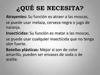 ¿QUÉ SE NECESITA?
Atrayentes: Su función es atraer a las moscas,
se puede usar melaza, cerveza negra o jugo de
naranja.
Insecticidas: Su función es matar a las moscas,
se puede usar cualquier insecticida que no tenga
olor fuerte.
Botellas plásticas: Mejor si son de color
amarillo, pueden ser envases de soda o de
aceite.
 