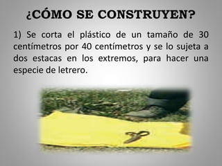 ¿CÓMO SE CONSTRUYEN?
1) Se corta el plástico de un tamaño de 30
centímetros por 40 centímetros y se lo sujeta a
dos estacas en los extremos, para hacer una
especie de letrero.
 