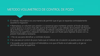 METODO VOLUMETRICO DE CONTROL DE POZO
 El método Volumétrico es una manera de permitir que el gas se expanda controladamente
durante la migración.
 • Reemplaza un volumen por presión ( o viceversa) para mantener presión al fondo de pozo;
cual es igual a o un poco mas alto que la de Formación, y por debajo de la presión de fractura
de la formación. • Con un kick swabeado, el método volumétrico se puede usar para traer la
afluencia a la superficie y después reemplazar el gas con fluido para regresar el pozo con su
presión hidrostática necesaria.
 • No se usa para densificar y controlar el pozo.
 • Se usa para el control de pozo hasta que el método de circulación se pueda poner en practica.
 • Se puede usar para recobrar el hidrostática si es que el fluido es el adecuado y el gas se
permita alcanzar la superficie.
 