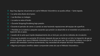  Aquí hay algunas situaciones en cual el Método Volumétrico se pueda utilizar. • Sarta tapada.
 • La sarta esta afuera de el pozo.
 • Las Bombas no trabajan.
 • La sarta no esta al fondo.
 • Durante Stripping/Snubbing bajo presión.
 • Durante el periodo de cierre o cuando se esta haciendo reparaciones del equipo de superficie.
 • Perdidas en la tubería o paquete causando que presión se desarrolle en el revestidor en producción o
inyección de un pozo.
 • Lavado de la sarta que impide desplazamiento de un kick por uno de los métodos de circulación.
 • Si es que la presión no aumenta 30 minutos después de que se cierra en un kick, la migración de gas es
mínimo. Quiere decir que el Método Volumétrico no se tiene que usar. De cualquier manera, si es que la
presión del revestidor continua aumentando, hay necesidad de empezar técnicas Volumétricas.
 • Algunos principios científico deben comprender antes de usar el Método Volumétrico.
 