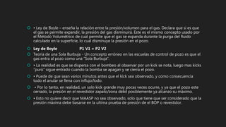  • Ley de Boyle – enseña la relación entre la presión/volumen para el gas. Declara que si es que
el gas se permite expandir, la presión del gas disminuirá. Este es el mismo concepto usado por
el Método Volumétrico de cual permite que el gas se expanda durante la purga del fluido
calculado en la superficie, lo cual disminuye la presión en el pozo.
 Ley de Boyle P1 V1 = P2 V2
 Teoría de una Sola Burbuja - Un concepto erróneo en las escuelas de control de pozo es que el
gas entra al pozo como una “Sola Burbuja”.
 • La realidad es que se dispersa con el bombeo al observar por un kick se nota, luego mas kicks
“puro” sigue entrado cuando la bomba se apagan y se cierra el pozo.
 • Puede de que sean varios minutos antes que el kick sea observado, y como consecuencia
todo el anular se llena con influjo/lodo.
 • Por lo tanto, en realidad, un solo kick grande muy pocas veces ocurre, y ya que el pozo este
cerrado, la presión en el revestidor zapato/zona débil posiblemente ya alcanzo su máximo.
 • Esto no quiere decir que MAASP no sea observado, solo que tiene que ser considerado que la
presión máxima debe basarse en la ultima prueba de presión de el BOP o revestidor.
 