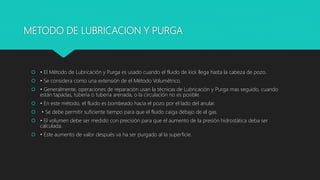 METODO DE LUBRICACION Y PURGA
 • El Método de Lubricación y Purga es usado cuando el fluido de kick llega hasta la cabeza de pozo.
 • Se considera como una extensión de el Método Volumétrico.
 • Generalmente, operaciones de reparación usan la técnicas de Lubricación y Purga mas seguido, cuando
están tapadas, tubería o tubería arenada, o la circulación no es posible.
 • En este método, el fluido es bombeado hacia el pozo por el lado del anular.
 • Se debe permitir suficiente tiempo para que el fluido caiga debajo de el gas.
 • El volumen debe ser medido con precisión para que el aumento de la presión hidrostática deba ser
calculada.
 • Este aumento de valor después va ha ser purgado al la superficie.
 