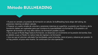 • El pozo es cerrado y la presión de formación se calcula. Se bullheading hacia abajo del tubing, las
presiones máximas se deben calcular.
• Preparar un cuadro simple de volumen y presiones máximas en superficie. La presión por fricción y de la
formación deben ser superadas para que comience la inyectabilidad a la formación. Si la presión o el
régimen de bombeo son muy altos danos a la formación pueden ocurrir.
• Una ves que el fluido llega hasta la formación, se observara un incremento en la presión de bomba. Esto
es debido a que un fluido no nativo trata de ingresar a la formación.
• Una ves que el volumen calculado fue bombeado, pare la bomba, cierre el pozo y observe por presión. Si
no hay presión, el pozo esta muerto. Se continuara con otra operación.
Método BULLHEADING
 