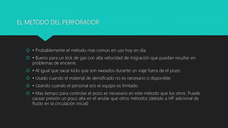 EL METODO DEL PERFORADOR
 • Probablemente el método mas común en uso hoy en día.
 • Bueno para un kick de gas con alta velocidad de migración que puedan resultar en
problemas de encierre.
 • Al igual que sacar kicks que son sweados durante un viaje fuera de el pozo.
 • Usado cuando el material de densificado no es necesario o disponible.
 • Usando cuando el personal e/o el equipo es limitado.
 • Mas tiempo para controlar el pozo es necesario en este método que los otros. Puede
causar presión un poco alta en el anular que otros métodos (debido a HP adicional de
fluido en la circulación inicial)
 