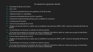 Se requiere los siguientes cálculos
 • Densidad de fluido de Control
 • ICP y FCP
 • Volumen/emboladas/tiempo de superficie a final de la sarta.
 • Tabla de Presión vs. Emboladas
 • Volumen/emboladas/tiempo de bit a superficie.
 • Volúmenes total/emboladas/tiempo para completar la circulación.
 • Limitaciones de Presión.
 • Cierre el pozo después de un kick.
 • Registre el tamaño del kick y espere que se estabilicen las presiones SIDPP y SICP, calcule la densidad del fluido de
control.
 • Se densifiquen los tanques, se realizan los demás cálculos.
 • Si es que hay aumentos en la presión de cierre, el Método Volumétrico debe ser usado para purgar el lodo/fluido
de el anular para mantener la presión de la tubería estabilizada.
 • Cierre el pozo después de un kick.
 • Registre el tamaño del kick y espere que se estabilicen las presiones SIDPP y SICP, calcule la densidad del fluido de
control.
 • Se densifiquen los tanques, se realizan los demás cálculos.
 • Si es que hay aumentos en la presión de cierre, el Método Volumétrico debe ser usado para purgar el lodo/fluido
de el anular para mantener la presión de la tubería estabilizada.
 