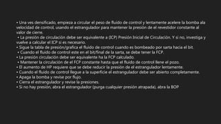 • Una ves densificado, empieza a circular el peso de fluido de control y lentamente acelere la bomba ala
velocidad de control, usando el estrangulador para mantener la presión de el revestidor constante al
valor de cierre.
• La presión de circulación debe ser equivalente a (ICP) Presión Inicial de Circulación. Y si no, investiga y
vuelve a calcular el ICP si es necesario.
• Sigue la tabla de presión/grafica el fluido de control cuando es bombeado por sarta hacia el bit.
• Cuando el fluido de control este en el bit/final de la sarta, se debe tener la FCP.
• La presión circulación debe ser equivalente ha la FCP calculado.
• Mantener la circulación de el FCP constante hasta que el fluido de control llene el pozo.
• El aumento de HP requiere que se debe reducir la presión de el estrangulador lentamente.
• Cuando el fluido de control llegue a la superficie el estrangulador debe ser abierto completamente.
• Apaga la bomba y revise por flujo.
• Cierra el estrangulador y revise la presiones.
• Si no hay presión, abra el estrangulador (purga cualquier presión atrapada), abra la BOP
 