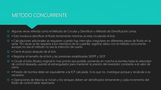 METODO CONCURRENTE
 Algunas veces referida como el Método de Circular y Densificar o Método de Densificación Lenta.
 • Esto involucra densificar el fluido lentamente mientras se esta circulando el kick.
 • Calculaciones adicionales se requieren cuando hay intervalos irregulares en diferentes pesos de fluido en la
sarta. *En veces se les requiere a los miembros de la cuadrilla, registrar datos con el método concurrente
aunque no sea el método no sea la intención de usarlo.
 • Cierre el pozo después de el kick.
 • Registrar el tamaño de el kick y las presiones estabilizadas SIDPP y SICP.
 • Circule el lodo (fluido) original lo mas pronto sea posible, poniendo en marcha la bomba hasta la velocidad
de control deseada, usando el estrangulador para mantener la presión del revestidor constante a el valor de
cierre.
 • Presión de bomba debe ser equivalente a la ICP calculada. Si es que no, investigue porque y recalcula si es
necesario.
 • Operaciones de Mezcla se inician y los tanques deben ser densificados lentamente y cada incremento del
fluido de control debe reportarse.
 
