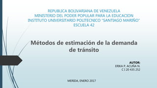 REPUBLICA BOLIVARIANA DE VENEZUELA
MINISTERIO DEL PODER POPULAR PARA LA EDUCACION
INSTITUTO UNIVERSITARIO POLITECNICO “SANTIAGO MARIÑO”
ESCUELA 42
Métodos de estimación de la demanda
de tránsito
AUTOR:
ERIKA P. ACUÑA N.
C I 20 435 252
MERIDA, ENERO 2017
 