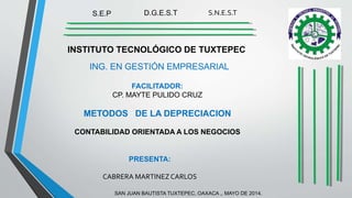 INSTITUTO TECNOLÓGICO DE TUXTEPEC
D.G.E.S.T S.N.E.S.TS.E.P
ING. EN GESTIÓN EMPRESARIAL
PRESENTA:
CABRERA MARTINEZCARLOS
FACILITADOR:
CP. MAYTE PULIDO CRUZ
METODOS DE LA DEPRECIACION
CONTABILIDAD ORIENTADA A LOS NEGOCIOS
SAN JUAN BAUTISTA TUXTEPEC, OAXACA ,. MAYO DE 2014.
 