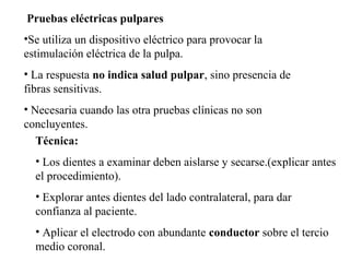 Pruebas eléctricas pulpares
•Se utiliza un dispositivo eléctrico para provocar la
estimulación eléctrica de la pulpa.
• La respuesta no indica salud pulpar, sino presencia de
fibras sensitivas.
• Necesaria cuando las otra pruebas clínicas no son
concluyentes.
Técnica:
• Los dientes a examinar deben aislarse y secarse.(explicar antes
el procedimiento).
• Explorar antes dientes del lado contralateral, para dar
confianza al paciente.
• Aplicar el electrodo con abundante conductor sobre el tercio
medio coronal.
 