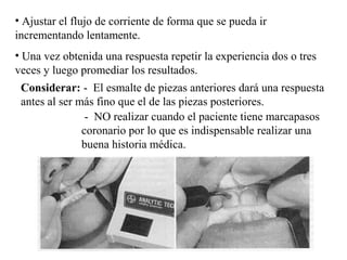 • Ajustar el flujo de corriente de forma que se pueda ir
incrementando lentamente.
• Una vez obtenida una respuesta repetir la experiencia dos o tres
veces y luego promediar los resultados.
Considerar: - El esmalte de piezas anteriores dará una respuesta
antes al ser más fino que el de las piezas posteriores.
- NO realizar cuando el paciente tiene marcapasos
coronario por lo que es indispensable realizar una
buena historia médica.
 