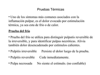Pruebas Térmicas
• Uno de los síntomas más comunes asociados con la
inflamación pulpar, es el dolor evocado por estimulación
térmica, ya sea esta de frío o de calor.
Prueba del frío
• Prueba del frío se utiliza para distinguir pulputis reversible de
la irreversible, y para identificar pulpas necróticas. Alivia
también dolor desencadenado por estímulos calientes.
• Pulpitis irreversible Persiste el dolor luego de la prueba.
• Pulpitis reversible Cede inmediatamente.
• Pulpa necrosada No siente el estímulo. (no confiable)
 