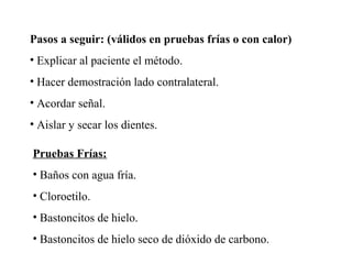 Pasos a seguir: (válidos en pruebas frías o con calor)
• Explicar al paciente el método.
• Hacer demostración lado contralateral.
• Acordar señal.
• Aislar y secar los dientes.
Pruebas Frías:
• Baños con agua fría.
• Cloroetilo.
• Bastoncitos de hielo.
• Bastoncitos de hielo seco de dióxido de carbono.
 