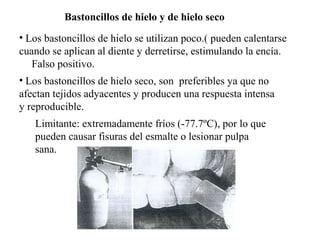 Bastoncillos de hielo y de hielo seco
• Los bastoncillos de hielo se utilizan poco.( pueden calentarse
cuando se aplican al diente y derretirse, estimulando la encía.
Falso positivo.
• Los bastoncillos de hielo seco, son preferibles ya que no
afectan tejidos adyacentes y producen una respuesta intensa
y reproducible.
Limitante: extremadamente fríos (-77.7ºC), por lo que
pueden causar fisuras del esmalte o lesionar pulpa
sana.
 