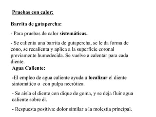 Pruebas con calor:
Barrita de gutapercha:
- Para pruebas de calor sistemáticas.
- Se calienta una barrita de gutapercha, se le da forma de
cono, se recalienta y aplica a la superficie coronal
previamente humedecida. Se vuelve a calentar para cada
diente.
Agua Caliente:
-El empleo de agua caliente ayuda a localizar el diente
sintomático o con pulpa necrótica.
- Se aísla el diente con dique de goma, y se deja fluir agua
caliente sobre él.
- Respuesta positiva: dolor similar a la molestia principal.
 