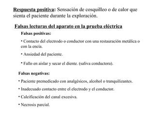 Falsas lecturas del aparato en la prueba eléctrica
Falsas positivas:
• Contacto del electrodo o conductor con una restauración metálica o
con la encía.
• Ansiedad del paciente.
• Fallo en aislar y secar el diente. (saliva conductora).
Respuesta positiva: Sensación de cosquilleo o de calor que
sienta el paciente durante la exploración.
Falsas negativas:
• Paciente premedicado con analgésicos, alcohol o tranquilizantes.
• Inadecuado contacto entre el electrodo y el conductor.
• Calcificación del canal excesiva.
• Necrosis parcial.
 