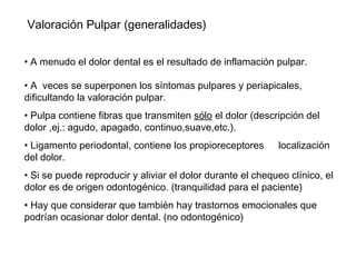 Valoración Pulpar (generalidades)
• A menudo el dolor dental es el resultado de inflamación pulpar.
• A veces se superponen los síntomas pulpares y periapicales,
dificultando la valoración pulpar.
• Pulpa contiene fibras que transmiten sólo el dolor (descripción del
dolor ,ej.: agudo, apagado, continuo,suave,etc.).
• Ligamento periodontal, contiene los propioreceptores localización
del dolor.
• Si se puede reproducir y aliviar el dolor durante el chequeo clínico, el
dolor es de origen odontogénico. (tranquilidad para el paciente)
• Hay que considerar que también hay trastornos emocionales que
podrían ocasionar dolor dental. (no odontogénico)
 