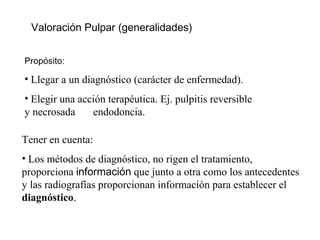 Valoración Pulpar (generalidades)
Propósito:
• Llegar a un diagnóstico (carácter de enfermedad).
• Elegir una acción terapéutica. Ej. pulpitis reversible
y necrosada endodoncia.
Tener en cuenta:
• Los métodos de diagnóstico, no rigen el tratamiento,
proporciona información que junto a otra como los antecedentes
y las radiografías proporcionan información para establecer el
diagnóstico.
 