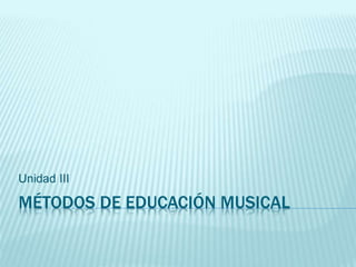 MÉTODOS DE EDUCACIÓN MUSICAL
Unidad III
 