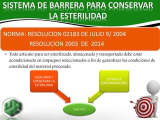 SISTEMA DE BARRERA PARA CONSERVAR
LA ESTERILIDAD
OBJETIVO
ASEGURAR Y
CONSERVAR LA
ESTERILIDAD
EVITAR LA
CONTAMINACIÓN.
NORMA: RESOLUCION 02183 DE JULIO 9/ 2004
RESOLUCION 2003 DE 2014
• Todo articulo para ser esterilizado, almacenado y transportado debe estar
acondicionado en empaques seleccionados a fin de garantizar las condiciones de
esterilidad del material procesado.
 