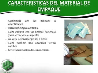 CARACTERISTICAS DEL MATERIAL DE
EMPAQUE
- Compatible con los métodos de
esterilización
- Barrera biológica confiable
- Debe cumplir con las normas nacionales
y/o internacionales vigentes
- No debe desprender pelusa o fibras
- Debe permitir una adecuada técnica
aséptica
- Ser repelente a líquidos, sin memoria
 