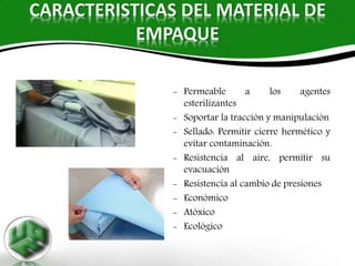 CARACTERISTICAS DEL MATERIAL DE
EMPAQUE
- Permeable a los agentes
esterilizantes
- Soportar la tracción y manipulación
- Sellado: Permitir cierre hermético y
evitar contaminación.
- Resistencia al aire, permitir su
evacuación
- Resistencia al cambio de presiones
- Económico
- Atóxico
- Ecológico
 