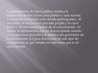 La encriptación de clave pública implica la utilización de dos claves, una pública y una secreta. La primera es enviada a los demás participantes. Al encriptar, se usa la clave privada propia y la clave pública del otro participante de la conversación. Al recibir la información, ésta es desencriptada usando su propia clave privada y la pública del generador de la información. La gran desventaja de este tipo de encriptación es que resulta ser más lenta que la de clave secreta.