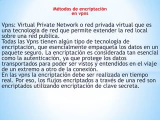 Métodos de encriptación en vpns Vpns: Virtual Private Network o red privada virtual que es una tecnología de red que permite extender la red local sobre una red publica.Todas las Vpns tienen algún tipo de tecnología de encriptación, que esencialmente empaqueta los datos en un paquete seguro. La encriptación es considerada tan esencial como la autenticación, ya que protege los datos transportados para poder ser vistos y entendidos en el viaje de un extremo a otro de la conexión.En las vpns la encriptación debe ser realizada en tiempo real. Por eso, los flujos encriptados a través de una red son encriptados utilizando encriptación de clave secreta. 