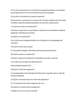 R: Son muy importante en la entrevista las preguntas abiertas son aquellas
que proporcionan un marco de referencia para la respuesta.
16-¿Cuál es la escala de los reactivos abiertos?
R:Una escala en conjuntos-un conjunto de reactivos verbales ante las cuales
individuo responde expresando grados de acuerdos y desacuerdo.
17-¿Cómo se utiliza el cuestionario?
R:Conocer lo que hacen lo que opinan o piensan los encuestados mediante
preguntas realizadas por escritos.
18-¿Qué es el cuetionario?
R:es la tecnica de recigida de datos mas Utilizada en la metodologia del
encuetro.
19-¿Cómo sirve la pre cuesta?
R: esta puede entregar informacion perinente para la inclusion.
20-¿Cómo ayuda el cuestionario?
R:Ayuda a realizar el cuestionario realizado de una pre encuesta.
21-¿Cuáles son los datos de identificacion?
R:Sexo Edad EstadoCivil ETC.
22¿Cuál es el tipo de preguntas?
R: esto dependera tanto del tipo de informacion requrida como el tipo de
encuesta aplicada.
23-¿Qué es necesario para el numero de preguntas?
R: Es necesario evitar hacer preguntas de mas.
24-¿Qué es la relacion de las preguntas?
R: deben ser lo mas claras y sencillas.
 