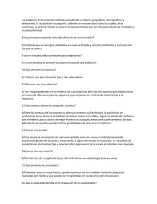 -La población debe estar bien definida atendiendo a criterios geográficos, demográficos y
temporales. Si la población es pequeña, deberán ser encuestados todos los sujetos; si es
numerosa, se deberá realizar un muestreo representativo que permita generalizar los resultados a
la población total.
8-A q principios responde toda plantificación de una encuesta?
R/propósito que se persigue, población a la cual va dirigida y recursos materiales y humanos con
los que se cuenta.
9-que es encuesta descrptivas/encuesta explicativa?
Si lo q se necesita es conocer las características de una poblacion.
10-Que ofrecen los reactivos?
R/ ofrecen una elección entre dos o más alternativas.
11-Que son reactivos abiertos?
R/ son muyimportantes en las entrevistas. Las preguntas abiertas son aquellas que proporcionan
un marco de referencia para la respuesta, pero imponen un mínimo de restricciones a la
respuesta.
12-Que ventajas tienen las preguntas abiertas?
R/Entre las ventajas de las respuestas abiertas trenemos su flexibilidad, la posibilidad de
profundizar en un tema, la posibilidad de aclarar malos entendidos, lograr un estado de confianza
con el entrevistado y valorar de mejor manera las actitudes, emociones y pensamientos de éste.
Además, las respuestas pueden indicar posibilidades de relaciones e hipótesis.
13-Que es una escala?
R/Una escala es un conjunto de reactivos verbales ante los cuales un individuo responde
expresando grados de acuerdo o desacuerdo, o algún otro modo de respuesta. Los reactivos de
escala tienen alternativas fijas y colocan sobre algún punto de la escala al individuo que responde.
14-que es un cuestionario?
R/Es la técnica de recogida de datos más utilizada en la metodología de la encuesta.
15-Que pretende las encuestas?
R/Pretende conocer lo que hacen, opinan o piensan los encuestados mediante preguntas
realizadas por escrito y que puedan ser respondidas sin la presencia del encuestador.
16-Que es aplicación directa en la realización de un cuestionario?
 