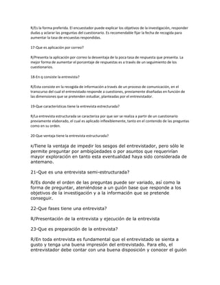 R/Es la forma preferida. El encuestador puede explicar los objetivos de la investigación, responder
dudas y aclarar las preguntas del cuestionario. Es recomendable fijar la fecha de recogida para
aumentar la tasa de encuestas respondidas.
17-Que es aplicación por correo?
R/Presenta la aplicación por correo la desventaja de la poca tasa de respuesta que presenta. La
mejor forma de aumentar el porcentaje de respuestas es a través de un seguimiento de los
cuestionarios.
18-En q consiste la entrevista?
R/Esta consiste en la recogida de información a través de un proceso de comunicación, en el
transcurso del cual el entrevistado responde a cuestiones, previamente diseñadas en función de
las dimensiones que se pretenden estudiar, planteadas por el entrevistador.
19-Que características tiene la entrevista estrecturada?
R/La entrevista estructurada se caracteriza por que ser se realiza a partir de un cuestionario
previamente elaborado, el cual es aplicado inflexiblemente, tanto en el contenido de las preguntas
como en su orden.
20-Que ventaja tiene la entrevista estructurada?
R/Tiene la ventaja de impedir los sesgos del entrevistador, pero sólo le
permite preguntar por ambigüedades o por asuntos que requerirían
mayor exploración en tanto esta eventualidad haya sido considerada de
antemano.
21-Que es una entrevista semi-estructurada?
R/Es donde el orden de las preguntas puede ser variado, así como la
forma de preguntar, ateniéndose a un guión base que responde a los
objetivos de la investigación y a la información que se pretende
conseguir.
22-Que fases tiene una entrevista?
R/Presentación de la entrevista y ejecución de la entrevista
23-Que es preparación de la entrevista?
R/En toda entrevista es fundamental que el entrevistado se sienta a
gusto y tenga una buena impresión del entrevistado. Para ello, el
entrevistador debe contar con una buena disposición y conocer el guión
 
