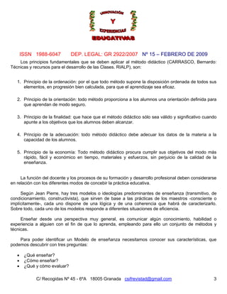Nº 15 – FEBRERO DE 2009
C/ Recogidas Nº 45 - 6ºA 18005 Granada csifrevistad@gmail.com
ISSN 1988-6047 DEP. LEGAL: GR 2922/2007
3
Los principios fundamentales que se deben aplicar al método didáctico (CARRASCO, Bernardo:
Técnicas y recursos para el desarrollo de las Clases. RIALP), son:
1. Principio de la ordenación: por el que todo método supone la disposición ordenada de todos sus
elementos, en progresión bien calculada, para que el aprendizaje sea eficaz.
2. Principio de la orientación: todo método proporciona a los alumnos una orientación definida para
que aprendan de modo seguro.
3. Principio de la finalidad: que hace que el método didáctico sólo sea válido y significativo cuando
apunte a los objetivos que los alumnos deben alcanzar.
4. Principio de la adecuación: todo método didáctico debe adecuar los datos de la materia a la
capacidad de los alumnos.
5. Principio de la economía: Todo método didáctico procura cumplir sus objetivos del modo más
rápido, fácil y económico en tiempo, materiales y esfuerzos, sin perjuicio de la calidad de la
enseñanza.
La función del docente y los procesos de su formación y desarrollo profesional deben considerarse
en relación con los diferentes modos de concebir la práctica educativa.
Según Jean Pierre, hay tres modelos o ideologías predominantes de enseñanza (transmitivo, de
condicionamiento, constructivista), que sirven de base a las prácticas de los maestros -consciente o
implícitamente-, cada uno dispone de una lógica y de una coherencia que habrá de caracterizarlo.
Sobre todo, cada uno de los modelos responde a diferentes situaciones de eficiencia.
Enseñar desde una perspectiva muy general, es comunicar algún conocimiento, habilidad o
experiencia a alguien con el fin de que lo aprenda, empleando para ello un conjunto de métodos y
técnicas.
Para poder identificar un Modelo de enseñanza necesitamos conocer sus características, que
podemos descubrir con tres preguntas:
• ¿Qué enseñar?
• ¿Cómo enseñar?
• ¿Qué y cómo evaluar?
 