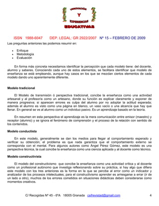 Nº 15 – FEBRERO DE 2009
C/ Recogidas Nº 45 - 6ºA 18005 Granada csifrevistad@gmail.com
ISSN 1988-6047 DEP. LEGAL: GR 2922/2007
4
Las preguntas anteriores las podemos resumir en:
• Enfoque
• Metodología
• Evaluación
En forma más concreta necesitamos identificar la percepción que cada modelo tiene: del docente,
alumno y saberes. Conociendo cada uno de estos elementos, se facilitara identificar que modelo de
enseñanza se está empleando, aunque hay casos en los que se mezclan ciertos elementos de cada
modelo dando uno aparentemente diferente.
Modelo tradicional
El Modelo de transmisión ó perspectiva tradicional, concibe la enseñanza como una actividad
artesanal y al profesor/a como un artesano, donde su función es explicar claramente y exponer de
manera progresiva; si aparecen errores es culpa del alumno por no adoptar la actitud esperada;
además el alumno es visto como una página en blanco, un vaso vacío o una alcancía que hay que
llenar. En general se ve al alumno como un individuo pasivo. Es un aprendizaje basado en la teoría.
En resumen en esta perspectiva el aprendizaje es la mera comunicación entre emisor (maestro) y
receptor (alumno) y se ignora el fenómeno de comprensión y el proceso de la relación con sentido de
los contenidos.
Modelo conductista
En este modelo, generalmente se dan los medios para llegar al comportamiento esperado y
verificar su obtención; el problema es que nada garantiza que el comportamiento externo se
corresponda con el mental. Para algunos autores como Ángel Pérez Gómez, este modelo es una
perspectiva técnica, la cual concibe la enseñanza como una ciencia aplicada y al docente como técnico.
Modelo constructivista
El modelo del constructivismo que concibe la enseñanza como una actividad crítica y al docente
como un profesional autónomo que investiga reflexionando sobre su práctica, si hay algo que difiera
este modelo con los tres anteriores es la forma en la que se percibe al error como un indicador y
analizador de los procesos intelectuales; para el constructivismo aprender es arriesgarse a errar (ir de
un lado a otro), muchos de los errores cometidos en situaciones didácticas deben considerarse como
momentos creativos.
 