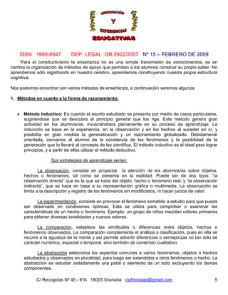 Nº 15 – FEBRERO DE 2009
C/ Recogidas Nº 45 - 6ºA 18005 Granada csifrevistad@gmail.com
ISSN 1988-6047 DEP. LEGAL: GR 2922/2007
5
Para el constructivismo la enseñanza no es una simple transmisión de conocimientos, es en
cambio la organización de métodos de apoyo que permitan a los alumnos construir su propio saber. No
aprendemos sólo registrando en nuestro cerebro, aprendemos construyendo nuestra propia estructura
cognitiva.
Nos podemos encontrar con varios métodos de enseñanza, a continuación veremos algunos:
1. Métodos en cuanto a la forma de razonamiento:
• Método Inductivo: Es cuando el asunto estudiado se presenta por medio de casos particulares,
sugiriéndose que se descubra el principio general que los rige. Este método genera gran
actividad en los alumnos/as, invulcrándolos plenamente en su proceso de aprendizaje. La
inducción se basa en la experiencia, en la observación y en los hechos al suceder en sí, y
posibilita en gran medida la generalización y un razonamiento globalizado. Debidamente
orientada, convence al alumno de la constancia de los fenómenos y la posibilidad de la
generación que lo llevará al concepto de ley científica. El método inductivo es el ideal para lograr
principios, y a partir de ellos utilizar el método deductivo.
Sus estrategias de aprendizaje serían:
La observación, consiste en proyectar la atención de los alumnos/as sobre objetos,
hechos o fenómenos, tal como se presenta en la realidad. Puede ser de dos tipos: “la
observación directa” que es la que se hace del objeto, hecho o fenómeno real; y “la observación
indirecta”, que se hace en base a su representación gráfica o multimedia. La observación se
limita a la descripción y registro de los fenómenos sin modificarlos, ni hacer juicios de valor.
La experimentación, consiste en provocar el fenómeno sometido a estudio para que pueda
ser observado en condiciones óptimas. Esta se utiliza para comprobar o examinar las
características de un hecho o fenómeno. Ejemplo: un grupo de niños mezclan colores primarios
para obtener diversas tonalidades y nuevos colores.
La comparación, establece las similitudes o diferencias entre objetos, hechos o
fenómenos observados. La comparación complementa el análisis o clasificación, pues en ella se
recurre a la agudeza de la mente y así permite advertir diferencias o semejanzas no tan sólo de
carácter numérico, espacial o temporal, sino también de contenido cualitativo.
La abstracción selecciona los aspectos comunes a varios fenómenos, objetos o hechos
estudiados y observados en pluralidad, para luego ser extendidos a otros fenómenos o hecho. La
abstracción es estudiar aisladamente una parte o elemento de un todo excluyendo los demás
componentes.
 