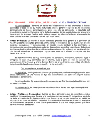 Nº 15 – FEBRERO DE 2009
C/ Recogidas Nº 45 - 6ºA 18005 Granada csifrevistad@gmail.com
ISSN 1988-6047 DEP. LEGAL: GR 2922/2007
6
La generalización consiste en aplicar las características de los fenómenos o hechos
estudiados a todos los de su misma naturaleza, clases, género o especie. En la enseñanza
continuamente se hacen generalizaciones, pues con ella se comprueba el resultado del
procedimiento inductivo. Ejemplo: a partir de la observación de las características de un número
determinado de animales (gallina, pato, paloma, ganso) los alumnos/as llegan al concepto de
aves, que son animales que tienen plumas, pico y dos patas.
• Método Deductivo: Es cuando el asunto estudiado procede de lo general a lo particular. El
maestro presenta conceptos, principios, afirmaciones o definiciones de las cuales van siendo
extraídas conclusiones y consecuencias. El maestro puede conducir a los alumnos/as a
conclusiones de aspectos particulares partiendo de principios generales. Los métodos deductivos
son los que tradicionalmente más se utilizan en la enseñanza. Sin embargo, no se debe olvidar
que para el aprendizaje de estrategias cognoscitivas, creación o síntesis conceptual, son los
menos adecuados.
El método deductivo es muy válido cuando los conceptos, definiciones, fórmulas, leyes y
principios ya están muy asimilados por el alumno, pues a partir de ellos se generan las
'deducciones'. Evita trabajo y ahorra tiempo. Entre los procedimientos que utiliza el método
deductivo están la aplicación, la comprobación y la demostración.
Sus estrategias de aprendizaje son:
La aplicación. Tiene gran valor práctico ya que requiere partir del concepto general, a los
casos particulares. Es una manera de fijar los conocimientos así como de adquirir nuevas
destrezas de pensamiento.
La comprobación. Es un procedimiento que permite verificar los resultados obtenidos por
las leyes inductivas.
La demostración. Es una explicación visualizada de un hecho, idea o proceso importante.
• Método Analógico o Comparativo: Cuando los datos particulares que se presentan permiten
establecer comparaciones que llevan a una conclusión por semejanza. El pensamiento va de lo
particular a lo particular. Es fundamental la forma de razonar de los más pequeños, sin olvidar su
importancia en todas las edades. Los adultos, fundamentalmente utilizamos el método analógico
de razonamiento, ya que es el único con el que nacemos, el que más tiempo perdura y la base
de otras maneras de razonar.
 