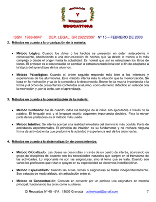 Nº 15 – FEBRERO DE 2009
C/ Recogidas Nº 45 - 6ºA 18005 Granada csifrevistad@gmail.com
ISSN 1988-6047 DEP. LEGAL: GR 2922/2007
7
2. Métodos en cuanto a la organización de la materia:
• Método Lógico: Cuando los datos o los hechos se presentan en orden antecedente y
consecuente, obedeciendo a una estructuración de hechos que va desde lo menos a lo más
complejo o desde el origen hasta la actualidad. Es normal que así se estructuren los libros de
textos. El profesor es el responsable de cambiar la estructura tradicional con el fin de adaptarse a
la lógica del aprendizaje de los alumnos.
• Método Psicológico: Cuando el orden seguido responde más bien a los intereses y
experiencias de los alumnos/as. Este método intenta más la intuición que la memorización. Se
basa en la motivación y va de lo conocido a lo desconocido. Bruner le da mucha importancia a la
forma y el orden de presentar los contenidos al alumno, como elemento didáctico en relación con
la motivación y, por lo tanto, con el aprendizaje.
3. Métodos en cuanto a la concretización de la materia:
• Método Simbólico: Se da cuando todos los trabajos de la clase son ejecutados a través de la
palabra. El lenguaje oral y el lenguaje escrito adquieren importancia decisiva. Para la mayor
parte de los profesores es el método más usado.
• Método Intuitivo: Se intenta acercar a la realidad inmediata del alumno lo más posible. Parte de
actividades experimentales. El principio de intuición es su fundamento y no rechaza ninguna
forma de actividad en la que predomine la actividad y experiencia real de los alumnos/as.
4. Métodos en cuanto a la sistematización de conocimientos:
• Método Globalizado: Las clases se desarrollan a través de un centro de interés, abarcando un
grupo de disciplinas de acuerdo con las necesidades naturales que surgen en el transcurso de
las actividades. Lo importante no son las asignaturas, sino el tema que se trata. Cuando son
varios los profesores que rotan o apoyan en su especialidad se denomina Interdisciplinar.
• Método Especializado: Cuando las áreas, temas o asignaturas se tratan independientemente.
Son tratadas de modo aislado, sin articulación entre sí.
• Método de Concentración: Consiste en convertir por un período una asignatura en materia
principal, funcionando las otras como auxiliares.
 