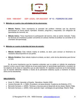 Nº 15 – FEBRERO DE 2009
C/ Recogidas Nº 45 - 6ºA 18005 Granada csifrevistad@gmail.com
ISSN 1988-6047 DEP. LEGAL: GR 2922/2007
8
5. Métodos en cuanto a las actividades de los alumnos/as:
• Método Pasivo: Tiene importancia la actividad del profesor mientras que los alumnos
permanecen en forma pasiva. Ejemplos: dictados, preguntas y respuestas, con obligación de
aprenderlas de memoria, etc.
• Método Activo: Tiene importancia la participación del alumno, éste se siente motivado. Todas
las técnicas de enseñanza pueden convertirse en activas mientras el profesor se convierte en el
orientador del aprendizaje.
6. Métodos en cuanto al abordaje del tema de estudio:
• Método Analítico: Este método implica el análisis, es decir, para conocer un fenómeno es
necesario descomponerlo en sus partes.
• Método Sintético: Este método implica la síntesis, es decir, unión de los elementos para formar
un todo.
Es de suma importancia que los maestros entiendan que no existe un método de enseñanza
superior a otros y que el mejor método es el que pueda lograr un aprendizaje significativo y duradero de
los objetivos de la clase en especifico que se este tratando. En repetidas ocasiones se ha demostrado
que el mezclar diferentes métodos a través de la planeación didáctica ayuda a mantener el interés
activo de los estudiantes.
BIBLIOGRAFÍA:
• Amat, O. (1994). Aprender a Enseñar. Barcelona: Gestión 2000.
• Carrera Gonzalo, M. J. (1980). El profesor y la tarea docente. Cuadernos de Didáctica. Nº 6.
• Bernardo Carrasco, J. (2000). Técnicas y recursos para el desarrollo de las clases. Madrid: Rialp.
• Bernardo Carrasco, J. (2000). Cómo aprender mejor: estrategias de aprendizaje. Madrid: Rialp.
 