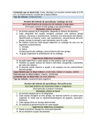 Contenido que se desarrolla: Creta, Micenas y el cercano oriente hasta el S.XII 
a.C; La Gracia Arcaica; La polis de la época Clásica 
Tipo de método: Constructivista 
Nombre del método de aprendizaje: Catálogo de Arte 
Actividad dinámica de producción de mediano o largo plazo 
Sirve para conocer el arte griego y sus características 
Momentos ¿Cómo se hace? 
1. Se forman equipos de 8 integrantes (depende el número de alumnos). 
2. Cada integrante del equipo escogerá cualquier arte plástica griega 
(pintura, escultura o arquitectura), realizara una descripción del objeto, 
identificando su historia, autor, que representan, características del arte 
griego, porque la escogió y que representa para él o ella. 
3. De manera colectiva cada equipo elaborara un catálogo de arte con las 
siguientes características: 
i) Portada 
ii) Índice 
iii) Descripción del catálogo y breve historia del arte griego. 
4. El grupo organizará la presentación de su catálogo. 
Sugerencias didácticas (consejos): 
 Se pude especificar a cada equipo el arte plástica que se quiera 
 También se puede realizar de manera individual, escogiendo 2 elementos 
de cada arte plástica. 
 El docente puede explicar o ayudar a los equipos con las características 
del arte griego 
Capacidad(es) que se desarrolla(n): creatividad, trabajo en equipo, análisis 
Valor(es) que se desarrolla(n): respeto, solidaridad 
Contenido que se desarrolla: Las artes plásticas 
Tipo de método: constructivismo-cognitivo 
Nombre del método de aprendizaje: Personificación 
Actividad dinámica de situaciones reales o imaginarias 
Sirve para dar a conocer vivencias. 
Momentos ¿Cómo se hace? 
1. Se formará equipos de 6 o 8 integrantes. 
2. Cada equipo escogerá un mito griego, los alumnos tendrán un sesión para 
organizar el modo que lo representarán(reparto de papeles, escenario, 
etcétera) 
3. Cada equipo tiene un tiempo determinado 
4. Se realizará la personificación de cada equipo 
Sugerencias didácticas (consejos): 
 Puede el profesor escoger los mitos previamente. 
 No es necesario ocupar dos sesiones 
 