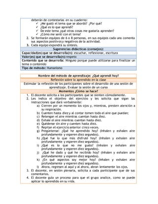 deberán de contestarlas en su cuaderno: 
 ¿Me gustó el tema que se abordó? ¿Por qué? 
 ¿Qué es lo que aprendí? 
 De este tema ¿qué otras cosas me gustaría aprender? 
 ¿Cómo me sentí con el tema? 
2. Se formarán equipos de 6 o 8 personas, en sus equipos cada uno comenta 
sus aspectos positivos y negativos de la actividad. 
3. Cada equipo expondrá su síntesis. 
Sugerencias didácticas (consejos): 
Capacidad(es) que se desarrolla(n): escuchar, reflexionar, escritura 
Valor(es) que se desarrolla(n):respeto 
Contenido que se desarrolla: Ninguno porque puede utilizarse para finalizar un 
tema o contenido 
Tipo de método: Humanismo 
Nombre del método de aprendizaje: ¿Qué aprendí hoy? 
Reflexión sobre lo aprendido en la clase 
Estimular la reflexión de los participantes sobre el desarrollo de una sesión de 
aprendizaje. Evaluar la sesión de un curso 
Momentos ¿Cómo se hace? 
1. El docente solicita a los participantes que se sienten cómodamente. 
2. Les indica el objetivo del ejercicio y les solicita que sigan las 
instrucciones que dará verbalmente: 
a) Cierren por un momento los ojos y, mientras, presten atención a 
su respiración. 
b) Cuenten hasta diez y al contar tomen todo el aire que puedan; 
c) Retengan el aire mientras cuentan hasta diez. 
d) Exhale el aire mientras cuentan hasta diez. 
e) Quédense sin aire y cuenten hasta diez. 
f) Repitan el ejercicio anterior cinco veces. 
g) Pregúntense: ¿Qué he aprendido hoy? (Inhalen y exhalen aire 
profundamente y esperen diez segundos). 
h) ¿Qué fue lo que más disfruté hoy? (Inhalen y exhalen aire 
profundamente y esperen diez segundos). 
i) ¿Qué es lo que no me gusto? (Inhalen y exhalen aire 
profundamente y esperen diez segundos). 
j) ¿Qué he dado y qué he recibido hoy? (Inhalen y exhalen aire 
profundamente y esperen diez segundos). 
k) ¿En qué aspectos soy mejor hoy? (Inhalen y exhalen aire 
profundamente y esperen diez segundos). 
l) Ahora, regresen al aquí y al ahora, abran lentamente los ojos. 
3. El docente, en sesión plenaria, solicita a cada participante que de sus 
comentarios. 
4. El docente guía un proceso para que el grupo analice, como se puede 
aplicar lo aprendido en su vida. 
 