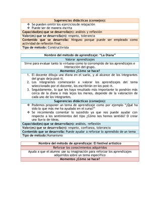 Sugerencias didácticas (consejos): 
 Se pueden omitir los ejercicios de relajación 
 Puede ser de manera escrita 
Capacidad(es) que se desarrolla(n): análisis y reflexión 
Valor(es) que se desarrolla(n): respeto, tolerancia 
Contenido que se desarrolla: Ninguno porque puede ser empleado como 
actividad de reflexión final. 
Tipo de método: Constructivista 
Nombre del método de aprendizaje: “La Diana” 
Valorar aprendizajes 
Sirve para evaluar tanto lo virtuoso como lo corrompido de los aprendizajes e 
interacción del grupo. 
Momentos ¿Cómo se hace? 
1. El docente dibuja una diana en el suelo, y al alcance de los integrantes 
del grupo deja post-it. 
2. Los integrantes comenzarán a valorar los aprendizajes del tema 
seleccionado por el docente, los escribirán en los post-it. 
3. Seguidamente, lo que les haya resultado más importante lo pondrán más 
cerca de la diana o más lejos los menos, depende de la valoración de 
cada uno de los integrantes. 
Sugerencias didácticas (consejos): 
 Podemos proponer un tema de aprendizaje como por ejemplo “¿Qué ha 
sido lo que más me ha ayudado en el curso?” 
 Se recomienda comentar lo sucedido ya que nos puede ayudar con 
respecto a los sentimientos del tipo ¿Cómo nos hemos sentido? O crear 
una lluvia de ideas. 
Capacidad(es) que se desarrolla(n): análisis, reflexión 
Valor(es) que se desarrolla(n): respeto, confianza, tolerancia 
Contenido que se desarrolla: Puede ayudar a reforzar lo aprendido de un tema 
Tipo de método:Humanismo 
Nombre del método de aprendizaje: El festival artístico 
Reforzar los conocimientos adquiridos 
Ayuda a que el alumno use su imaginación para reforzar los aprendizajes 
adquiridos sobre un tema específico 
Momentos ¿Cómo se hace? 
 